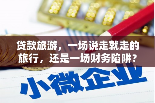 仙居贷款旅游，一场说走就走的旅行，还是一场财务陷阱？
