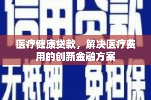 仙居医疗健康贷款，解决医疗费用的创新金融方案