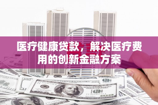 仙居医疗健康贷款，解决医疗费用的创新金融方案