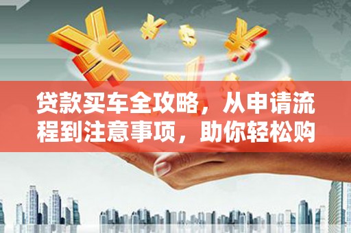 仙居贷款买车全攻略，从申请流程到注意事项，助你轻松购车